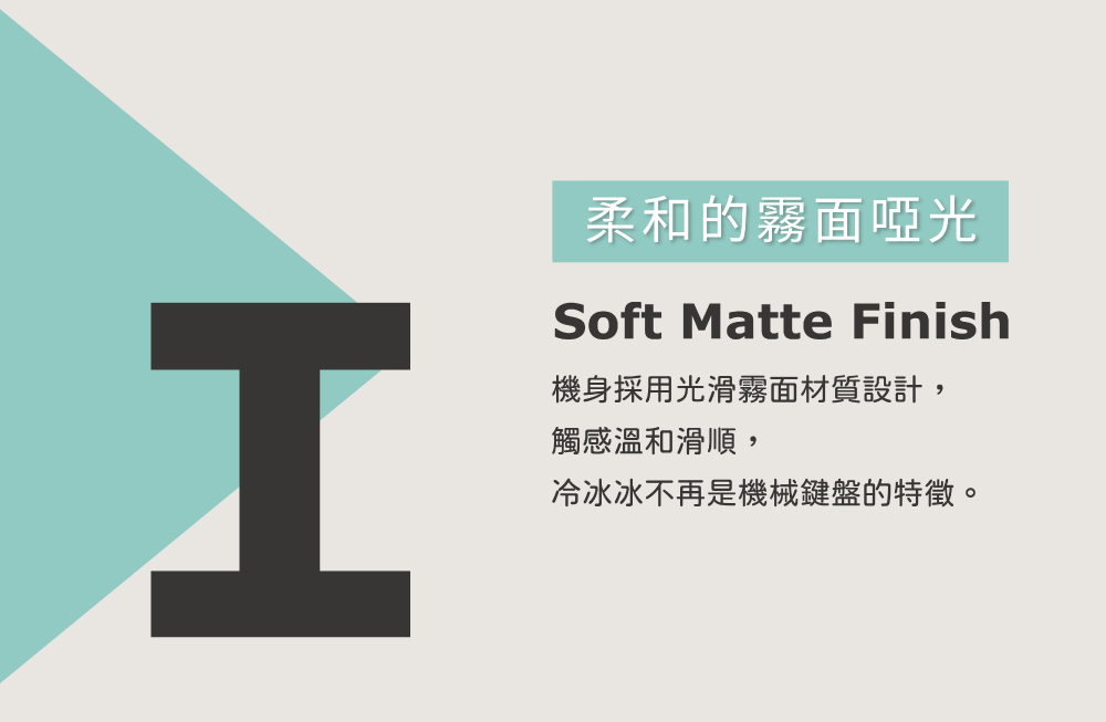 柔和的霧面啞光 機身採用光滑霧面材質設計, 觸感溫和滑順, 冷冰冰不再是機械鍵盤的特徵。 